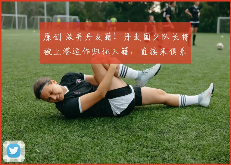 原创 放弃丹麦籍！丹麦国少队长将被上港运作归化入籍，直接来俱乐部和国足效力