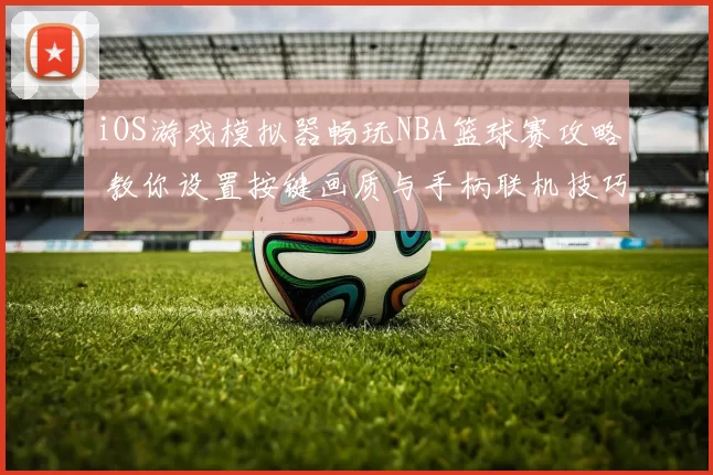 iOS游戏模拟器畅玩NBA篮球赛攻略 教你设置按键画质与手柄联机技巧