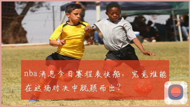 nba消息今日赛程表快船，究竟谁能在这场对决中脱颖而出？