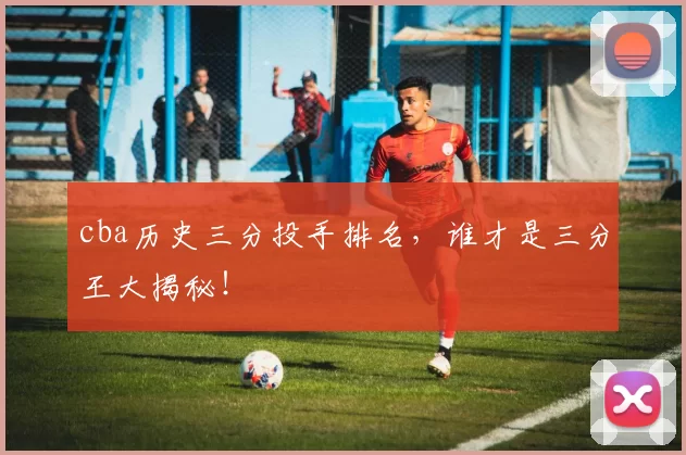 cba历史三分投手排名，谁才是三分王大揭秘！
