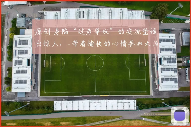 原创 身陷“过劳争议”的安洗莹语出惊人,_带着愉快的心情参加大马赛_
