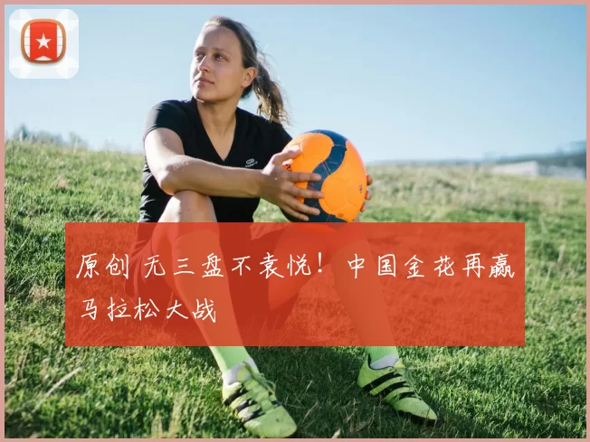 原创 无三盘不袁悦！中国金花再赢马拉松大战