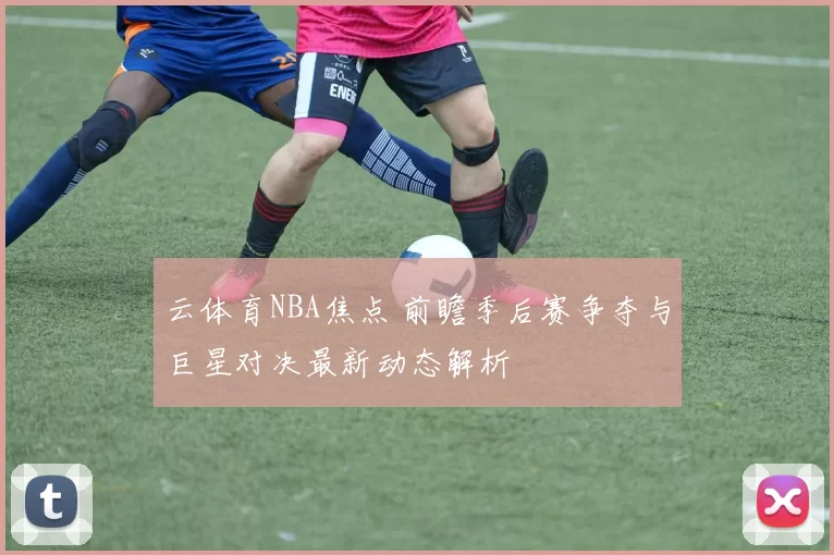 云体育NBA焦点 前瞻季后赛争夺与巨星对决最新动态解析