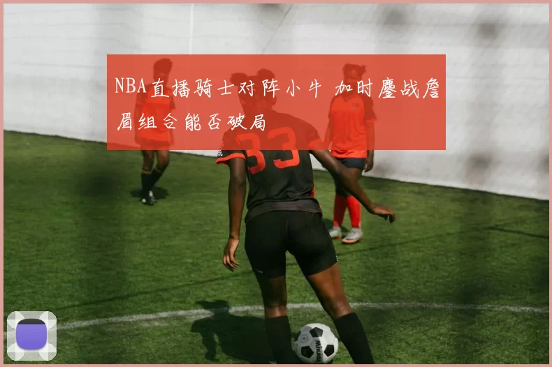 NBA直播骑士对阵小牛 加时鏖战詹眉组合能否破局