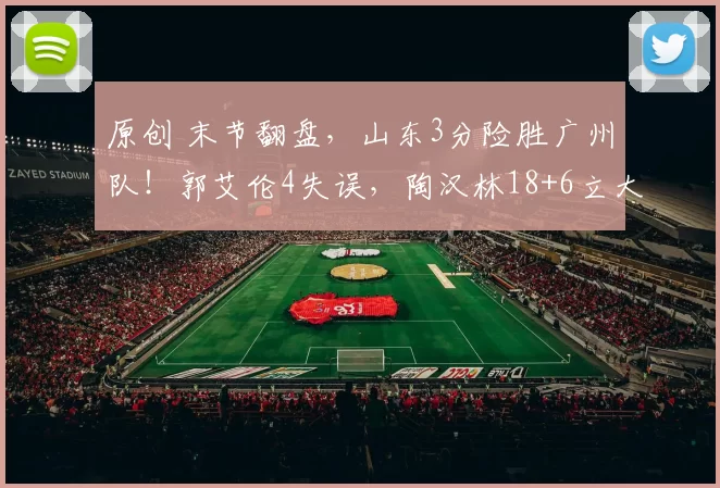 原创 末节翻盘，山东3分险胜广州队！郭艾伦4失误，陶汉林18+6立大功