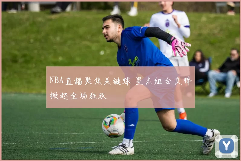 NBA直播聚焦关键球 星光组合交锋掀起全场狂欢