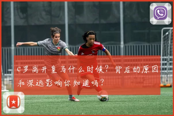 c罗离开皇马什么时候？背后的原因和深远影响你知道吗？