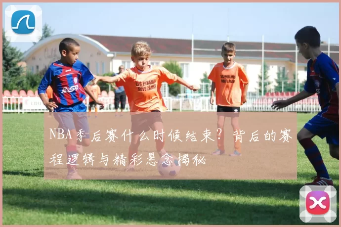 NBA季后赛什么时候结束？背后的赛程逻辑与精彩悬念揭秘